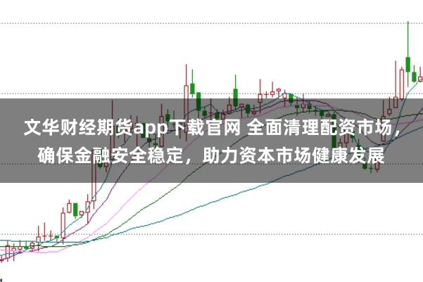 文华财经期货app下载官网 全面清理配资市场，确保金融安全稳定，助力资本市场健康发展