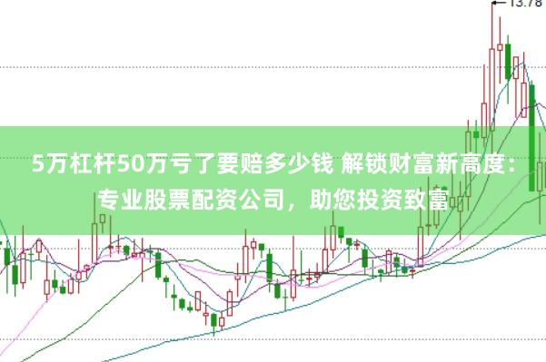 5万杠杆50万亏了要赔多少钱 解锁财富新高度：专业股票配资公司，助您投资致富