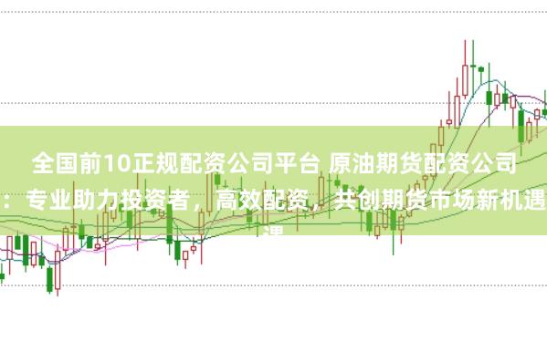 全国前10正规配资公司平台 原油期货配资公司：专业助力投资者，高效配资，共创期货市场新机遇