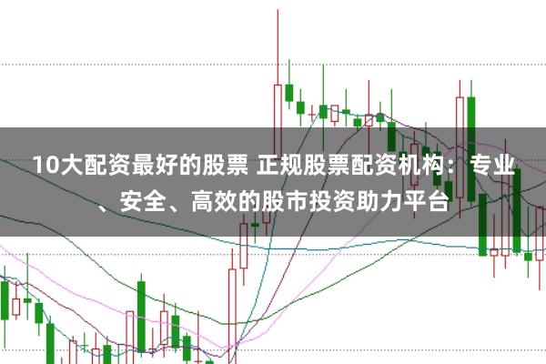 10大配资最好的股票 正规股票配资机构：专业、安全、高效的股市投资助力平台