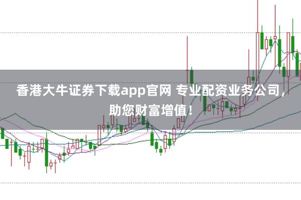 香港大牛证券下载app官网 专业配资业务公司，助您财富增值！