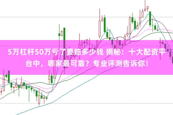 5万杠杆50万亏了要赔多少钱 揭秘：十大配资平台中，哪家最可靠？专业评测告诉你！