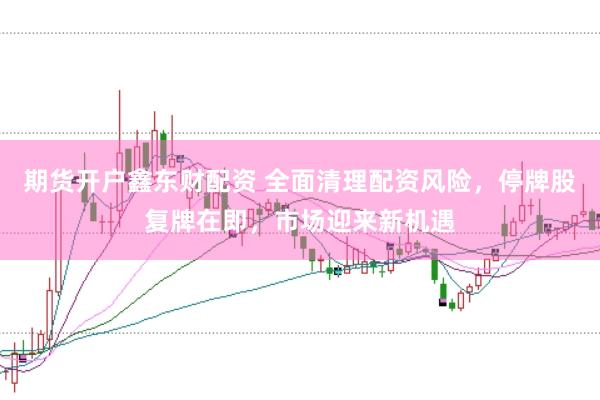 期货开户鑫东财配资 全面清理配资风险，停牌股复牌在即，市场迎来新机遇