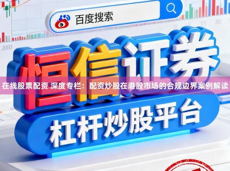 在线股票配资 深度专栏：配资炒股在港股市场的合规边界案例解读