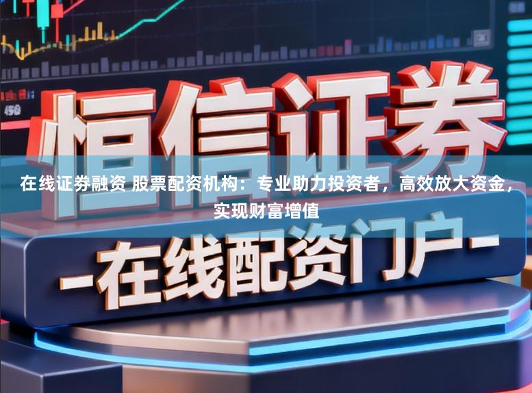 在线证劵融资 股票配资机构：专业助力投资者，高效放大资金，实现财富增值