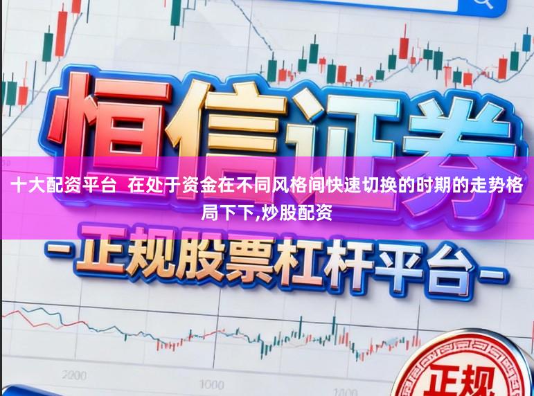 十大配资平台  在处于资金在不同风格间快速切换的时期的走势格局下下,炒股配资