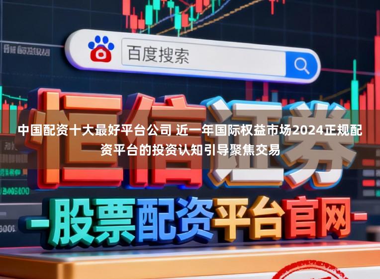 中国配资十大最好平台公司 近一年国际权益市场2024正规配资平台的投资认知引导聚焦交易