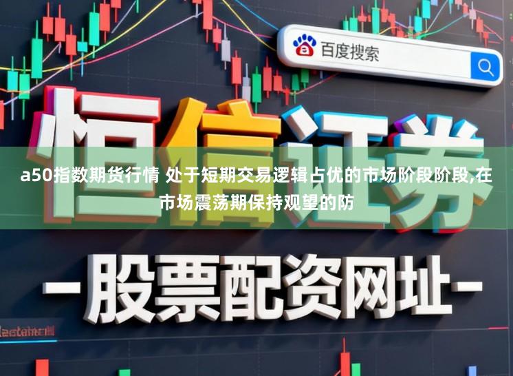 a50指数期货行情 处于短期交易逻辑占优的市场阶段阶段,在市场震荡期保持观望的防