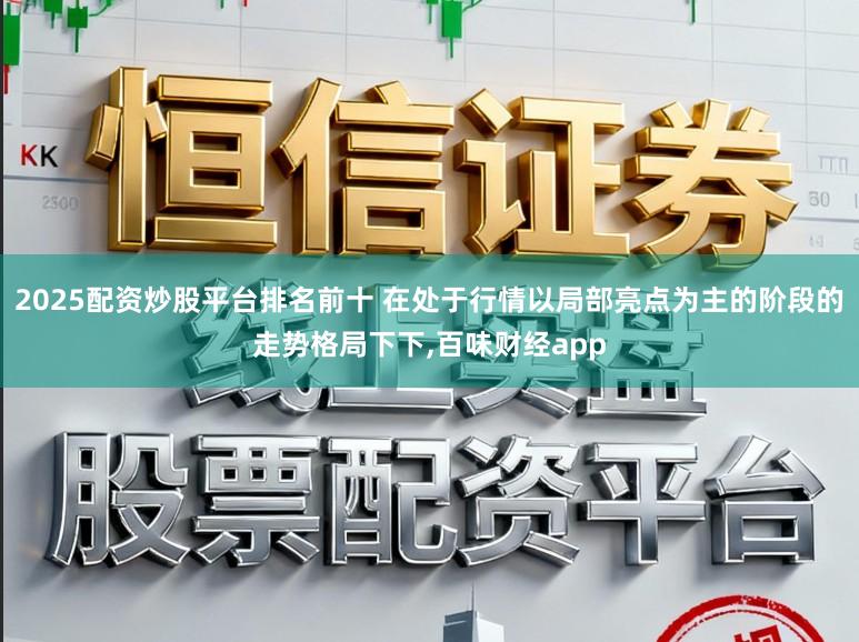 2025配资炒股平台排名前十 在处于行情以局部亮点为主的阶段的走势格局下下,百味财经app