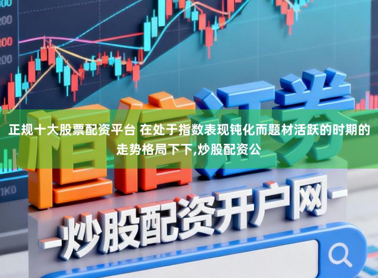 正规十大股票配资平台 在处于指数表现钝化而题材活跃的时期的走势格局下下,炒股配资公