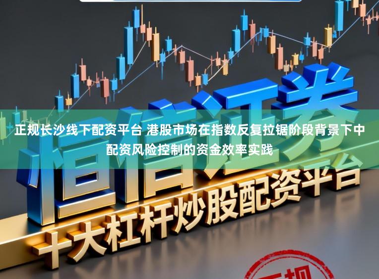 正规长沙线下配资平台 港股市场在指数反复拉锯阶段背景下中配资风险控制的资金效率实践