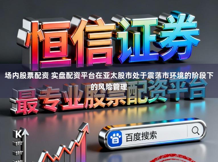 场内股票配资 实盘配资平台在亚太股市处于震荡市环境的阶段下的风险管理